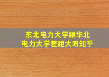 东北电力大学跟华北电力大学差距大吗知乎