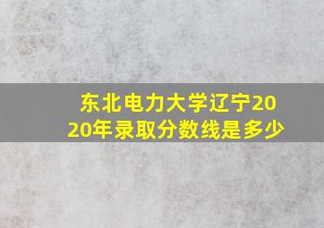 东北电力大学辽宁2020年录取分数线是多少