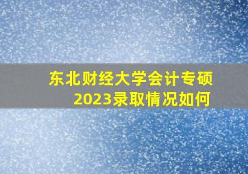 东北财经大学会计专硕2023录取情况如何