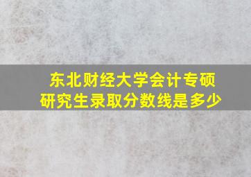 东北财经大学会计专硕研究生录取分数线是多少