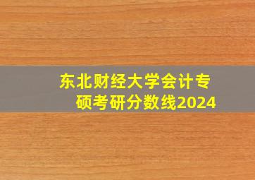 东北财经大学会计专硕考研分数线2024