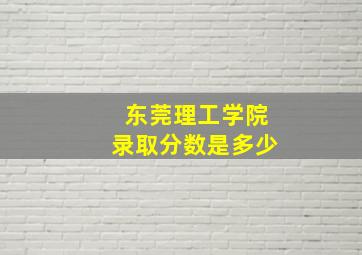 东莞理工学院录取分数是多少