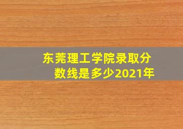 东莞理工学院录取分数线是多少2021年