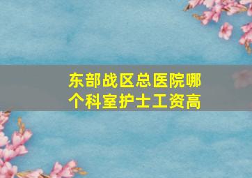 东部战区总医院哪个科室护士工资高