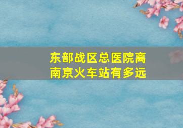 东部战区总医院离南京火车站有多远