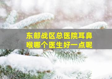 东部战区总医院耳鼻喉哪个医生好一点呢