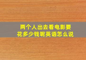 两个人出去看电影要花多少钱呢英语怎么说