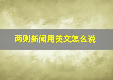 两则新闻用英文怎么说