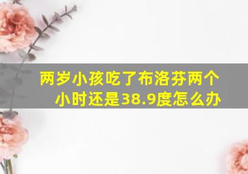 两岁小孩吃了布洛芬两个小时还是38.9度怎么办