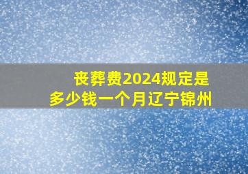 丧葬费2024规定是多少钱一个月辽宁锦州