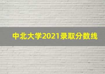 中北大学2021录取分数线