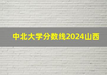 中北大学分数线2024山西