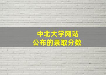 中北大学网站公布的录取分数