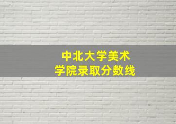 中北大学美术学院录取分数线