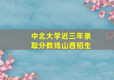 中北大学近三年录取分数线山西招生