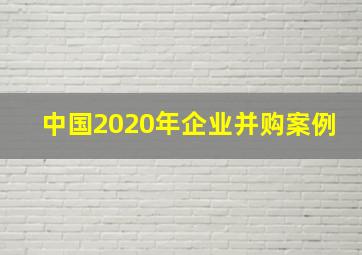 中国2020年企业并购案例