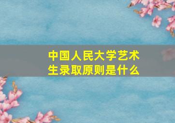 中国人民大学艺术生录取原则是什么