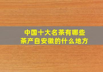 中国十大名茶有哪些茶产自安徽的什么地方