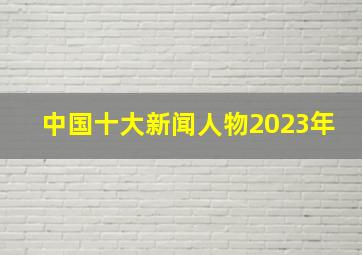 中国十大新闻人物2023年