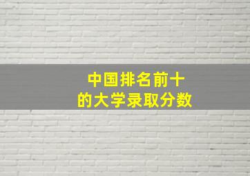 中国排名前十的大学录取分数