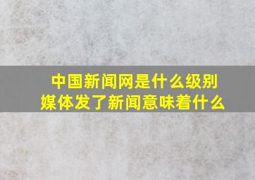 中国新闻网是什么级别媒体发了新闻意味着什么