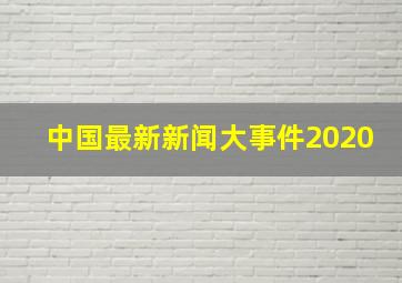 中国最新新闻大事件2020