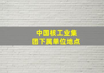 中国核工业集团下属单位地点