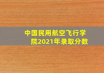 中国民用航空飞行学院2021年录取分数