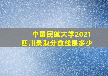 中国民航大学2021四川录取分数线是多少