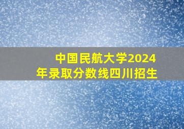 中国民航大学2024年录取分数线四川招生