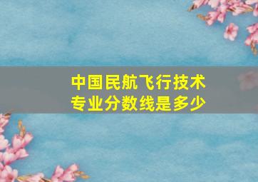 中国民航飞行技术专业分数线是多少