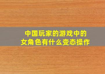 中国玩家的游戏中的女角色有什么变态操作