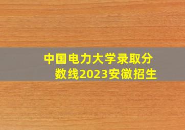 中国电力大学录取分数线2023安徽招生