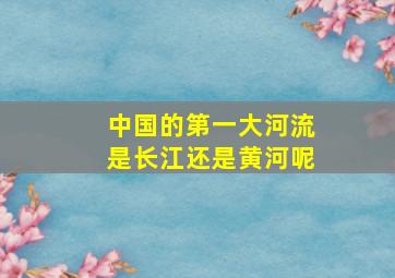 中国的第一大河流是长江还是黄河呢