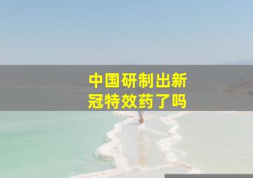 中国研制出新冠特效药了吗