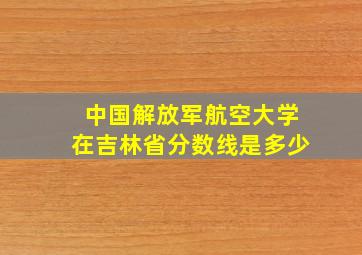 中国解放军航空大学在吉林省分数线是多少