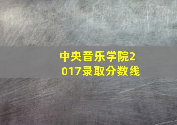 中央音乐学院2017录取分数线