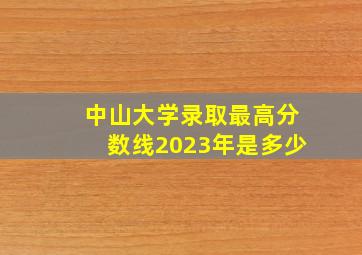 中山大学录取最高分数线2023年是多少