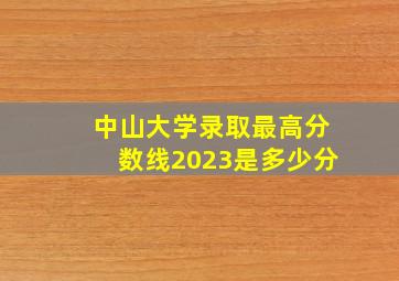 中山大学录取最高分数线2023是多少分