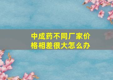 中成药不同厂家价格相差很大怎么办