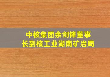 中核集团余剑锋董事长到核工业湖南矿冶局