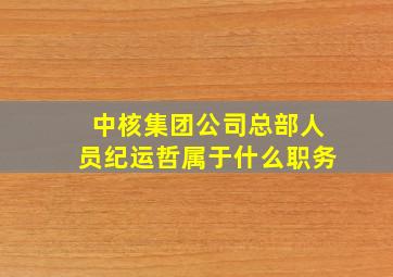 中核集团公司总部人员纪运哲属于什么职务