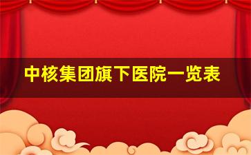 中核集团旗下医院一览表