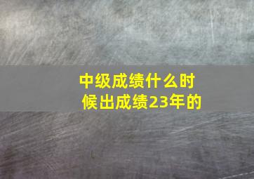 中级成绩什么时候出成绩23年的