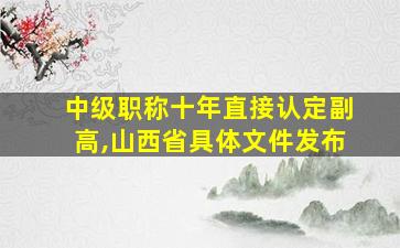 中级职称十年直接认定副高,山西省具体文件发布