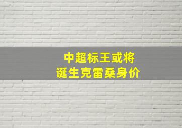 中超标王或将诞生克雷桑身价