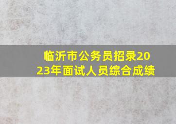 临沂市公务员招录2023年面试人员综合成绩