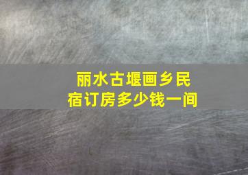 丽水古堰画乡民宿订房多少钱一间