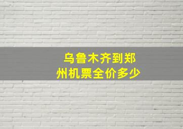 乌鲁木齐到郑州机票全价多少