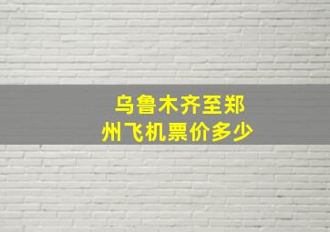 乌鲁木齐至郑州飞机票价多少